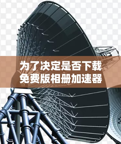 为了决定是否下载免费版相册加速器，建议按照以下步骤进行评估