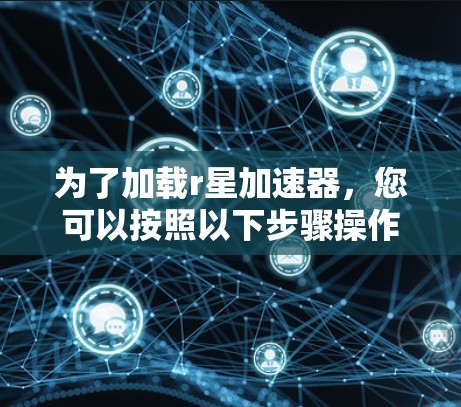 为了加载r星加速器,您可以按照以下步骤操作 为了加载r星加速器,您可以按照以下步骤操作