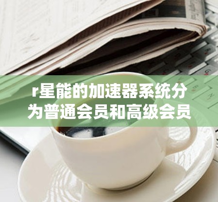 r星能的加速器系统分为普通会员和高级会员。普通会员通常提供免费的加速器服务，而高级会员则需要付费。以下是关于r星能免费加速器的详细信息