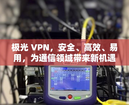 极光 VPN，安全、高效、易用，为通信领域带来新机遇