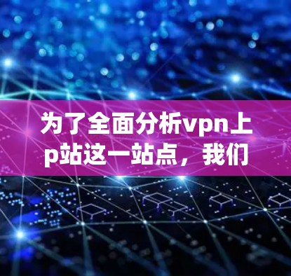 为了全面分析vpn上p站这一站点,我们可以按照以下步骤进行 为了全面分析vpn上p站这一站点,我们可以按照以下步骤进行