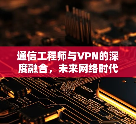 通信工程师与VPN的深度融合,未来网络时代的双刃剑 通信工程师与VPN的深度融合,未来网络时代的双刃剑