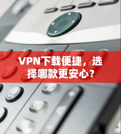 <strong>VPN下载</strong>便捷，选择哪款更安心？