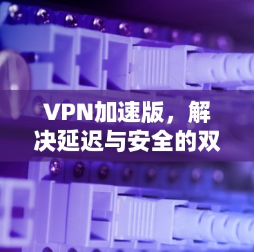 VPN加速版,解决延迟与安全的双重难题 VPN加速版,解决延迟与安全的双重难题