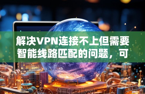 解决VPN连接不上但需要智能线路匹配的问题，可以按照以下步骤进行