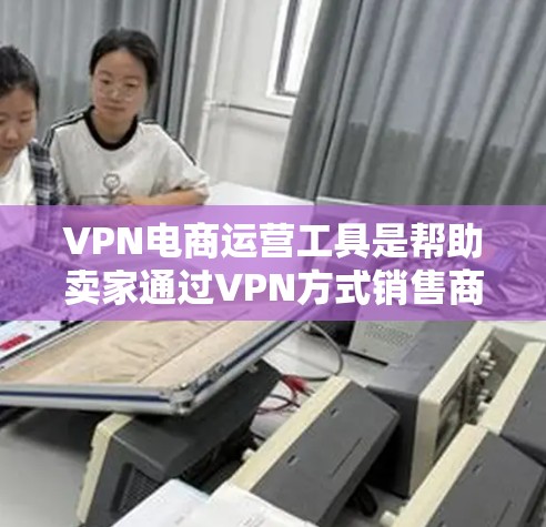 VPN电商运营工具是帮助卖家通过VPN方式销售商品，利用EC2、NAT等技术管理网络流量的工具。以下是详细的步骤和建议