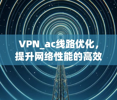 VPN_ac线路优化,提升网络性能的高效解决方案 VPN_ac线路优化,提升网络性能的高效解决方案
