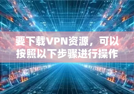要下载VPN资源,可以按照以下步骤进行操作 要下载VPN资源,可以按照以下步骤进行操作