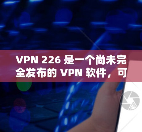 VPN 226 是一个尚未完全发布的 VPN 软件,可能尚未发布到正式的下载链接中。如果你需要一个稳定的 VPN 软件,建议你选择一个已经发布的 VPN 应用程序,如 VPN 226 是一个尚未完全发布的 VPN 软件,可能尚未发布到正式的下载链接中。如果你需要一个稳定的 VPN 软件,建议你选择一个已经发布的 VPN 应用程序,如