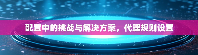 配置中的挑战与解决方案，代理规则设置