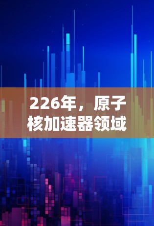 226年,原子核加速器领域仍然充满了潜力和机遇,特别是在核聚变、高能物理仪器和新技术应用方面。以下是一些推荐的方向和趋势,这些领域可能成为未来原子核加速器发展的重点 226年,原子核加速器领域仍然充满了潜力和机遇,特别是在核聚变、高能物理仪器和新技术应用方面。以下是一些推荐的方向和趋势,这些领域可能成为未来原子核加速器发展的重点