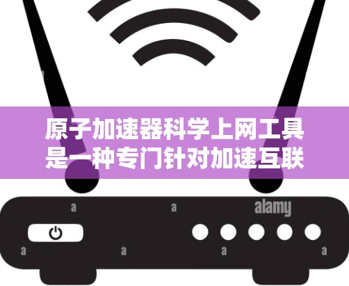 原子加速器科学上网工具是一种专门针对加速互联网上网速度的软件或网站，可能结合了原子文件格式以提高下载效率。以下是关于该工具的详细信息
