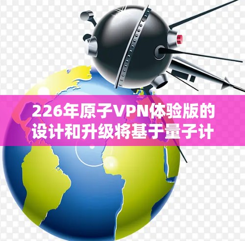 226年原子VPN体验版的设计和升级将基于量子计算的最新进展以及人工智能的发展，旨在进一步增强网络的安全性和用户体验。以下是对该版本的详细分析
