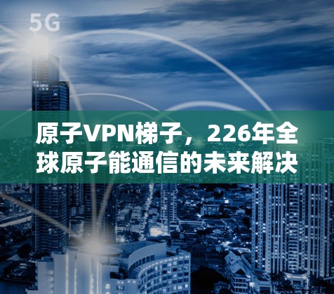 原子VPN梯子，226年全球原子能通信的未来解决方案