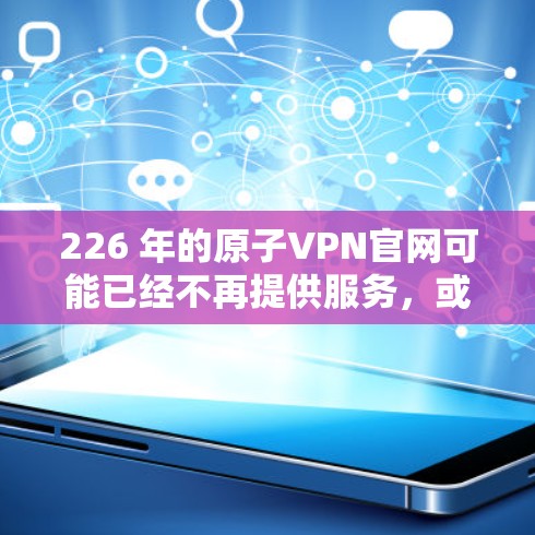 226 年的原子VPN官网可能已经不再提供服务，或者服务已经断联。通常，原子VPN主要依赖于量子计算和区块链技术来增强安全性，但目前的原子VPN服务可能已经无法持续运营